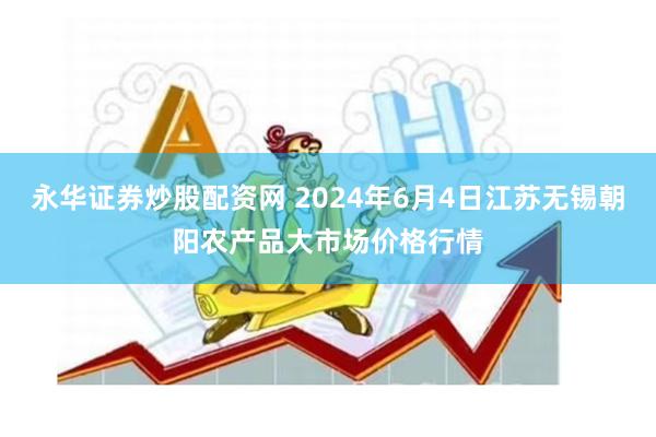 永华证券炒股配资网 2024年6月4日江苏无锡朝阳农产品大市场价格行情