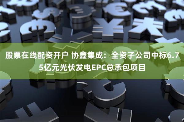 股票在线配资开户 协鑫集成：全资子公司中标6.75亿元光伏发电EPC总承包项目