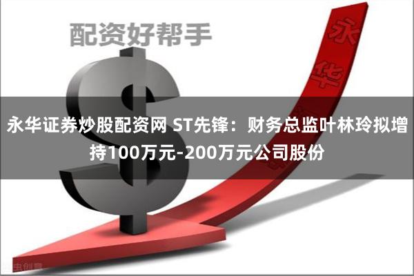 永华证券炒股配资网 ST先锋：财务总监叶林玲拟增持100万元-200万元公司股份