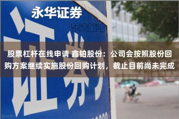 股票杠杆在线申请 鑫铂股份：公司会按照股份回购方案继续实施股份回购计划，截止目前尚未完成