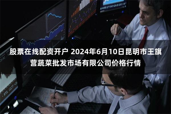 股票在线配资开户 2024年6月10日昆明市王旗营蔬菜批发市场有限公司价格行情