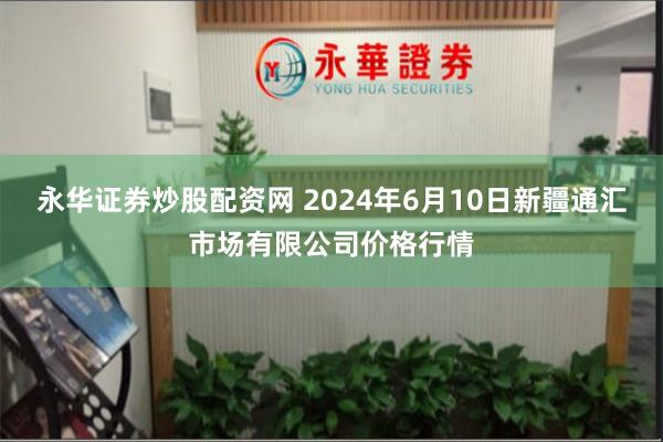 永华证券炒股配资网 2024年6月10日新疆通汇市场有限公司价格行情