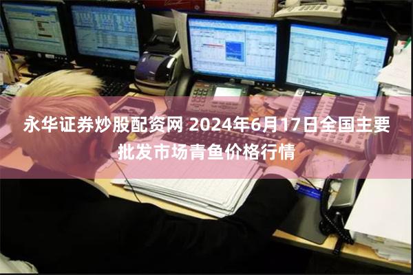 永华证券炒股配资网 2024年6月17日全国主要批发市场青鱼价格行情