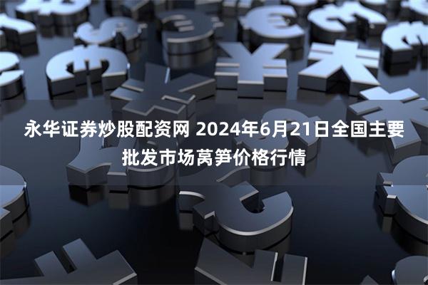 永华证券炒股配资网 2024年6月21日全国主要批发市场莴笋价格行情