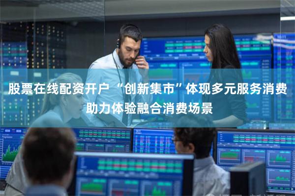 股票在线配资开户 “创新集市”体现多元服务消费 助力体验融合消费场景