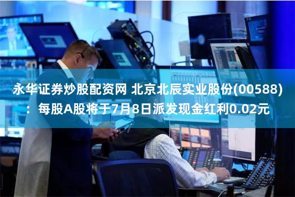 永华证券炒股配资网 北京北辰实业股份(00588)：每股A股将于7月8日派发现金红利0.02元