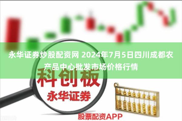 永华证券炒股配资网 2024年7月5日四川成都农产品中心批发市场价格行情
