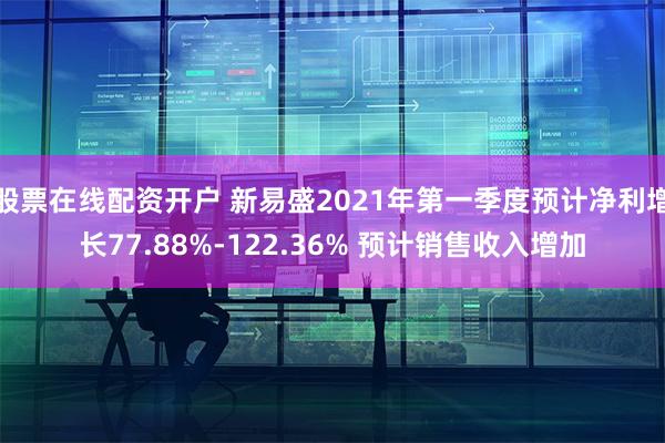 股票在线配资开户 新易盛2021年第一季度预计净利增长77.88%-122.36% 预计销售收入增加