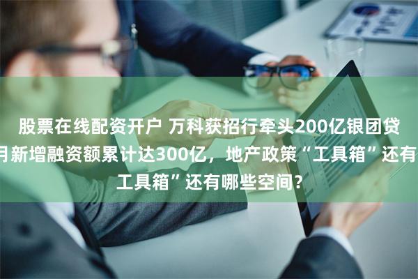 股票在线配资开户 万科获招行牵头200亿银团贷款！近两月新增融资额累计达300亿，地产政策“工具箱”还有哪些空间？