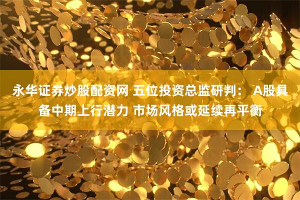 永华证券炒股配资网 五位投资总监研判： A股具备中期上行潜力 市场风格或延续再平衡