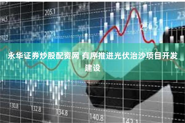 永华证券炒股配资网 有序推进光伏治沙项目开发建设