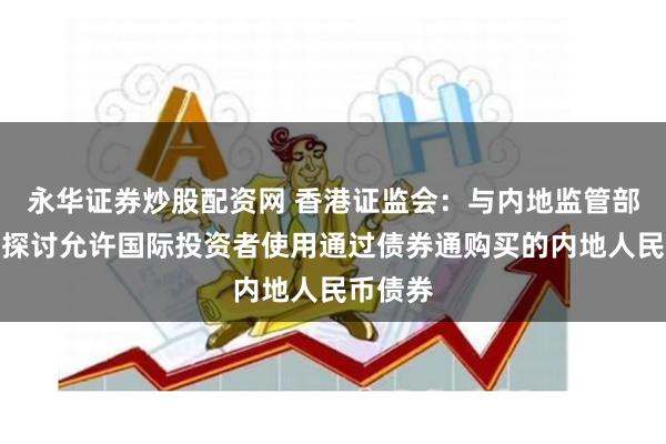 永华证券炒股配资网 香港证监会：与内地监管部门正在探讨允许国际投资者使用通过债券通购买的内地人民币债券