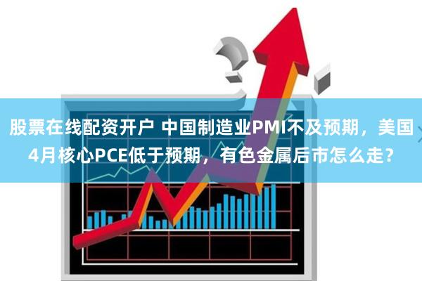 股票在线配资开户 中国制造业PMI不及预期，美国4月核心PCE低于预期，有色金属后市怎么走？