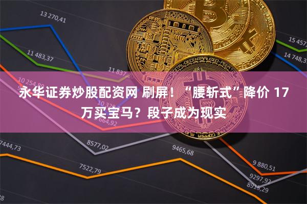永华证券炒股配资网 刷屏！“腰斩式”降价 17万买宝马？段子成为现实