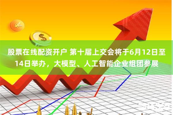 股票在线配资开户 第十届上交会将于6月12日至14日举办，大模型、人工智能企业组团参展