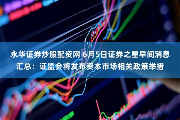 永华证券炒股配资网 6月5日证券之星早间消息汇总：证监会将发布资本市场相关政策举措