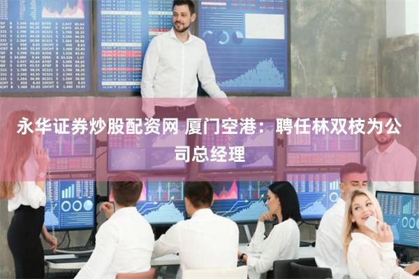 永华证券炒股配资网 厦门空港：聘任林双枝为公司总经理