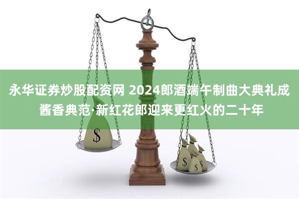 永华证券炒股配资网 2024郎酒端午制曲大典礼成 酱香典范·新红花郎迎来更红火的二十年