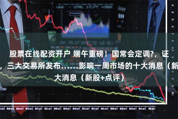 股票在线配资开户 端午重磅！国常会定调?，证监会出手，三大交易所发布……影响一周市场的十大消息（新股+点评）