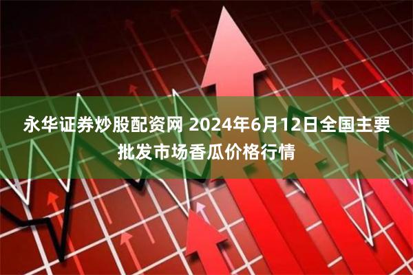 永华证券炒股配资网 2024年6月12日全国主要批发市场香瓜价格行情