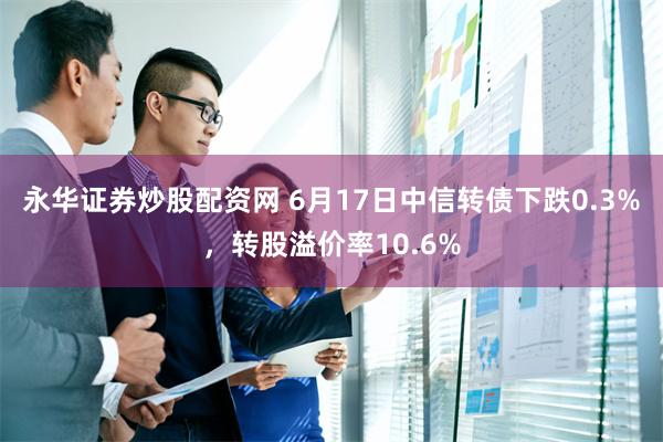 永华证券炒股配资网 6月17日中信转债下跌0.3%，转股溢价率10.6%