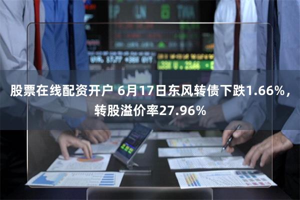 股票在线配资开户 6月17日东风转债下跌1.66%，转股溢价率27.96%