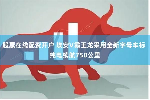 股票在线配资开户 埃安V霸王龙采用全新字母车标 纯电续航750公里