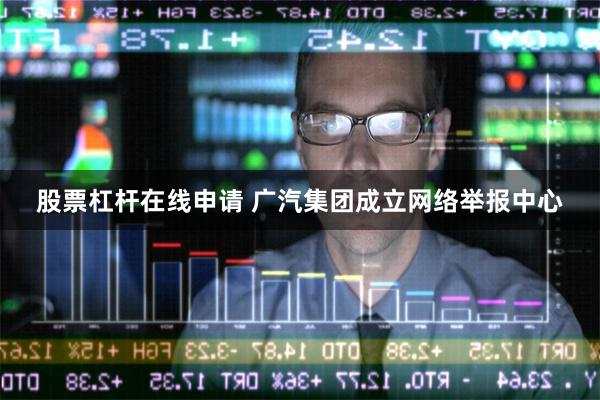 股票杠杆在线申请 广汽集团成立网络举报中心