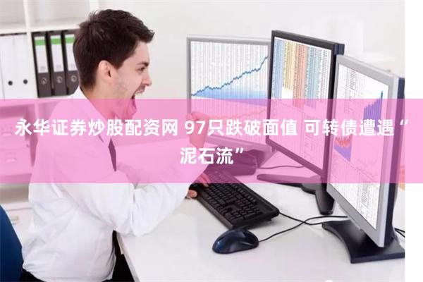 永华证券炒股配资网 97只跌破面值 可转债遭遇“泥石流”