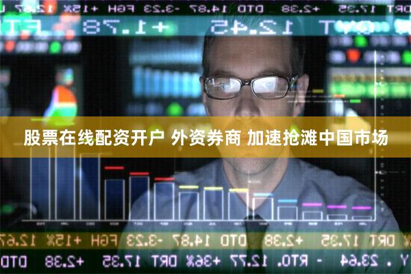 股票在线配资开户 外资券商 加速抢滩中国市场
