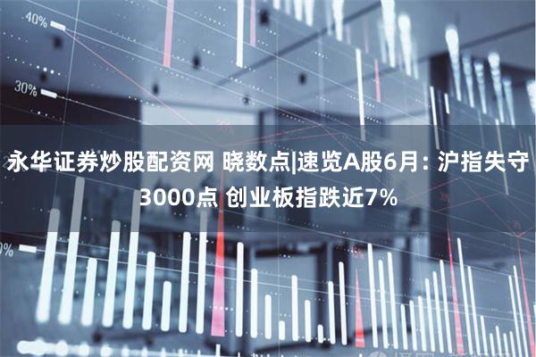 永华证券炒股配资网 晓数点|速览A股6月: 沪指失守3000点 创业板指跌近7%