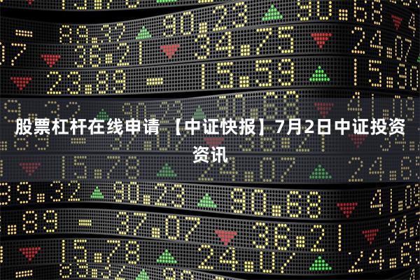 股票杠杆在线申请 【中证快报】7月2日中证投资资讯