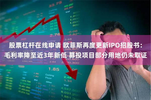 股票杠杆在线申请 欧菲斯再度更新IPO招股书：毛利率降至近3年新低 募投项目部分用地仍未取证