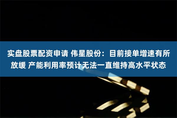 实盘股票配资申请 伟星股份：目前接单增速有所放缓 产能利用率预计无法一直维持高水平状态
