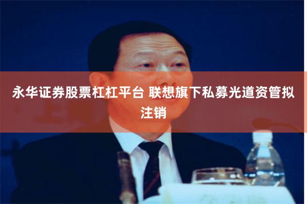 永华证券股票杠杠平台 联想旗下私募光道资管拟注销