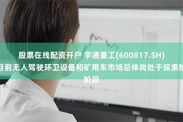 股票在线配资开户 宇通重工(600817.SH)：目前无人驾驶环卫设备和矿用车市场总体尚处于探索阶段