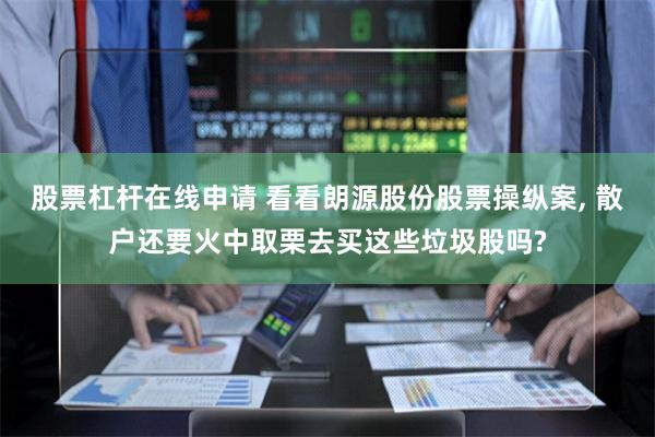 股票杠杆在线申请 看看朗源股份股票操纵案, 散户还要火中取栗去买这些垃圾股吗?