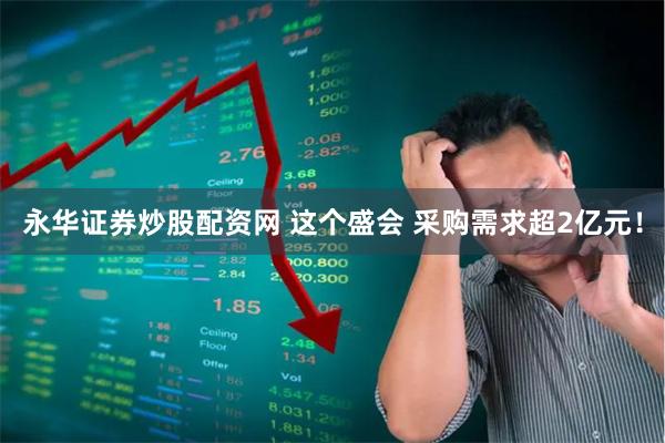 永华证券炒股配资网 这个盛会 采购需求超2亿元！
