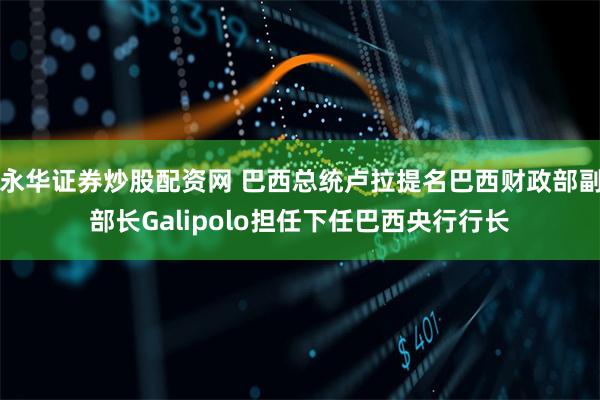 永华证券炒股配资网 巴西总统卢拉提名巴西财政部副部长Galipolo担任下任巴西央行行长