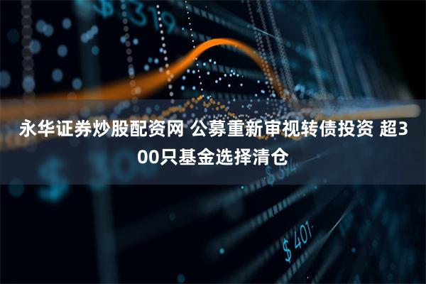 永华证券炒股配资网 公募重新审视转债投资 超300只基金选择清仓