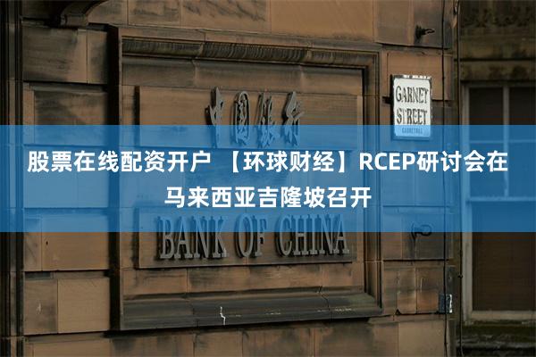 股票在线配资开户 【环球财经】RCEP研讨会在马来西亚吉隆坡召开