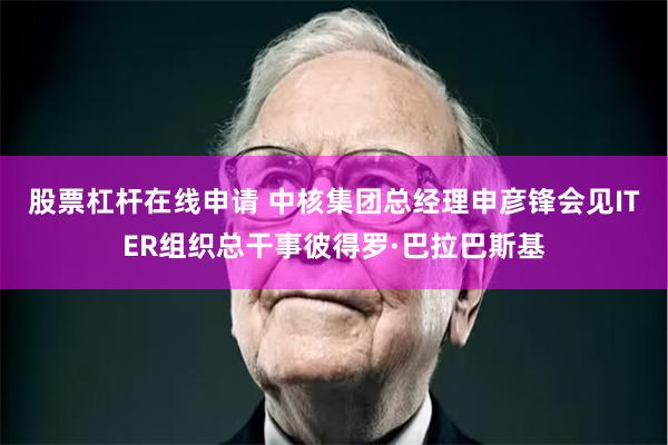 股票杠杆在线申请 中核集团总经理申彦锋会见ITER组织总干事彼得罗·巴拉巴斯基