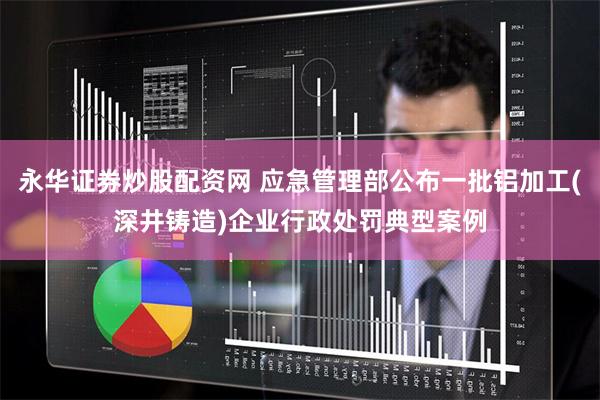 永华证券炒股配资网 应急管理部公布一批铝加工(深井铸造)企业行政处罚典型案例