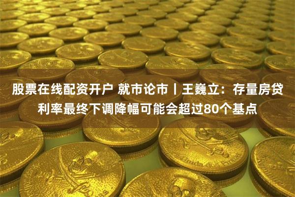 股票在线配资开户 就市论市丨王巍立：存量房贷利率最终下调降幅可能会超过80个基点