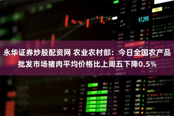 永华证券炒股配资网 农业农村部：今日全国农产品批发市场猪肉平均价格比上周五下降0.5%