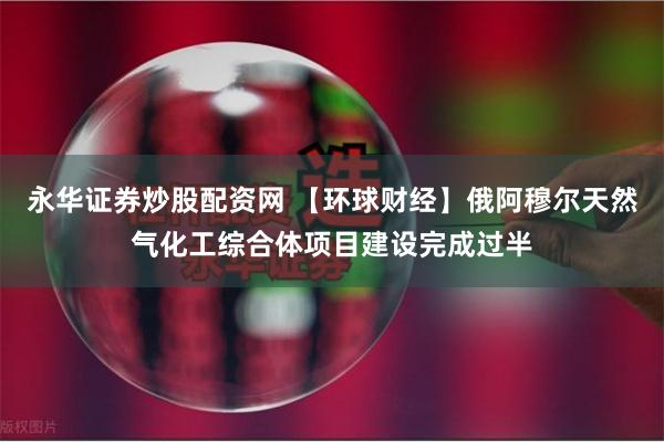 永华证券炒股配资网 【环球财经】俄阿穆尔天然气化工综合体项目建设完成过半