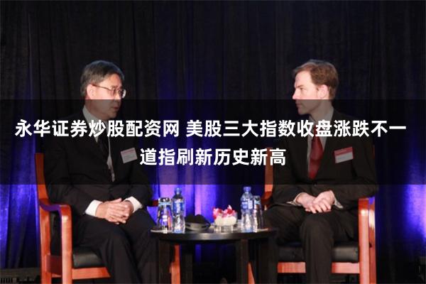 永华证券炒股配资网 美股三大指数收盘涨跌不一 道指刷新历史新高