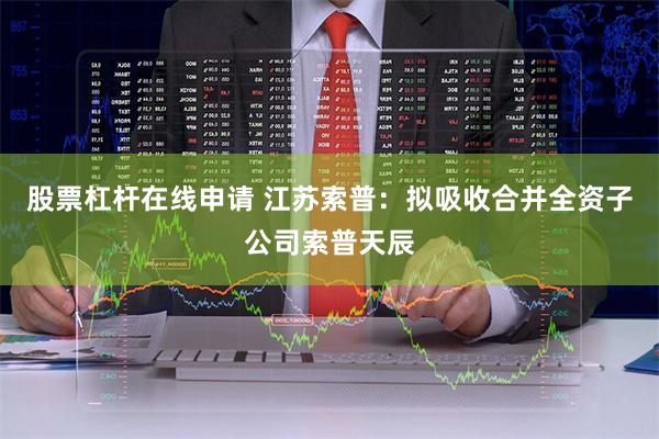 股票杠杆在线申请 江苏索普：拟吸收合并全资子公司索普天辰