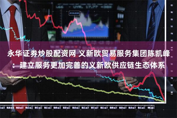 永华证券炒股配资网 义新欧贸易服务集团陈凯峰：建立服务更加完善的义新欧供应链生态体系