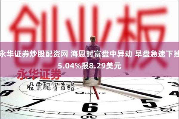 永华证券炒股配资网 海恩时富盘中异动 早盘急速下挫5.04%报8.29美元